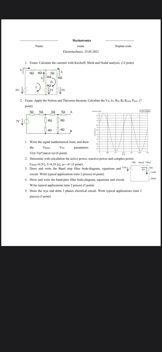 Mechatronics
Name
exam
Neptun code
Electrotechnics, 25.05.2021
1. Exam: Calculate the currents with Kirchoff, Mesh and Nodal analysis. (12 point)
13
992 8524 252
602,
1₂
602
II.
3V L
0892
())
σεν τον
2. Exam: Apply the Norton and Thévenin theorem. Calculate the Vth, IN, Rth, Rn Rload, Pmax. (7
point)
|| Put 2001
352 552
-
202 792 A
402
892
ant
402 402 B
44
43
1. Write the signal mathematical form, and draw
435
the
VRMS,
VDC
parameters.
V(t) Vp*sin(cot+p) (4 point)
AS
ai
2. Determine with calculation the active power, reactive power and complex power.
102 20mH 180µF
URMS 8 [V], T-0,55 [s], -6° (5 point)
U(t)
180
(1)
3. Draw and write the Band stop filter bode-diagram, equations and
circuit. Write typical applications (min 2 pieces) (4 point)
4. Draw and write the band-pass filter bode-diagram, equations and circuit.
Write typical applications (min 2 pieces) (5 point)
5. Draw the wye and delta 3 phases electrical circuit. Write typical applications (min 2
pieces) (3 point)
TV 10
7V
Ο
15ml
200μF