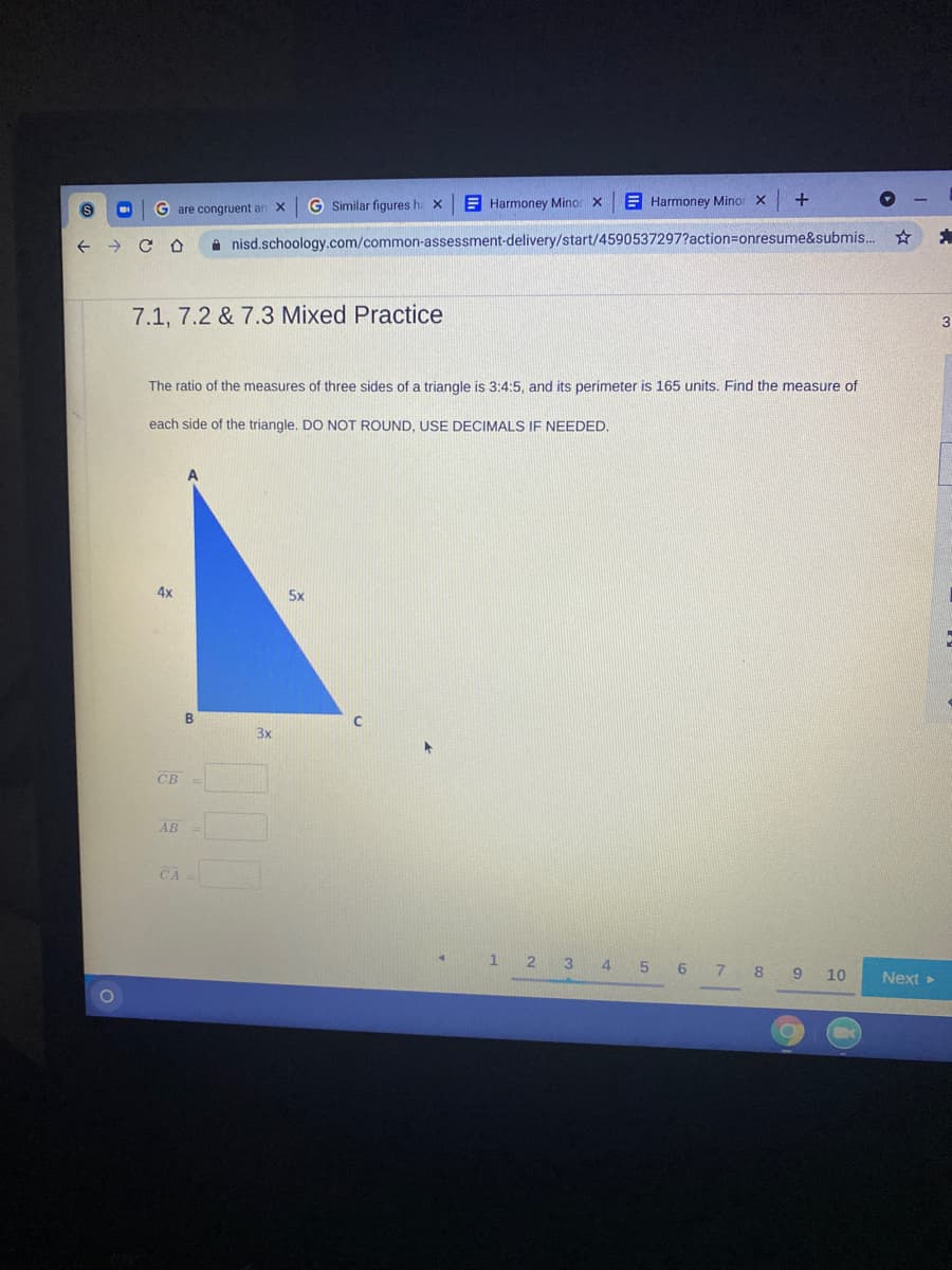 G Similar figures h: X
E Harmoney Minor X
E Harmoney Minor x
G are congruent ar
A nisd.schoology.com/common-assessment-delivery/start/4590537297?action=Donresume&submis.
7.1, 7.2 & 7.3 Mixed Practice
The ratio of the measures of three sides of a triangle is 3:4:5, and its perimeter is 165 units. Find the measure of
each side of the triangle, DO NOT ROUND, USE DECIMALS IF NEEDED.
4x
5x
3x
CB
AB =
CA =
3
7.
8
10
Next >
