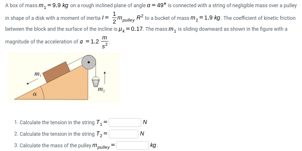 A box of mass m, = 9.9 kg on a rough inclined plane of angle a = 49° is connected with a string of negligible mass over a pulley
in shape of a disk with a moment of inertia / =
-m
'pulley
R2 to a bucket of mass m,=1.9 kg. The coefficient of kinetic friction
between the block and the surface of the incline is u,= 0.17. The mass m, is sliding downward as shown in the figure with a
m
magnitude of the acceleration of a = 1.2
s²
m,
m2
a
1. Calculate the tension in the string T, =
N
2. Calculate the tension in the string T2=
N
3. Calculate the mass of the pulley m,
"pulley
kg.
%3D
