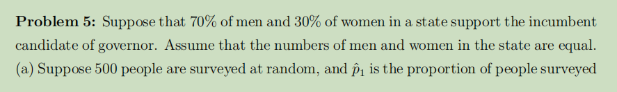 Problem 5: Suppose that 70% of men and 30% of women in a state support the incumbent
candidate of governor. Assume that the numbers of men and women in the state are equal.
(a) Suppose 500 people are surveyed at random, and p₁ is the proportion of people surveyed