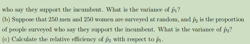 who say they support the incumbent. What is the variance of p₁?
(b) Suppose that 250 men and 250 women are surveyed at random, and ô2 is the proportion
of people surveyed who say they support the incumbent. What is the variance of p2?
(c) Calculate the relative efficiency of p2 with respect to p₁.