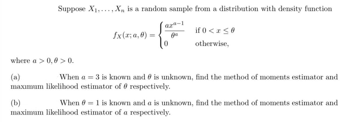 Suppose X₁,..., Xn is a random sample from a distribution with density function
where a > 0,0 > 0.
(a)
maximum
fx(x; a, 0) =
axa-1
Ja
0
if 0 < x < 0
otherwise,
When a = 3 is known and is unknown, find the method of moments estimator and
likelihood estimator of respectively.
(b)
=
When 0 1 is known and a is unknown, find the method of moments estimator and
maximum likelihood estimator of a respectively.