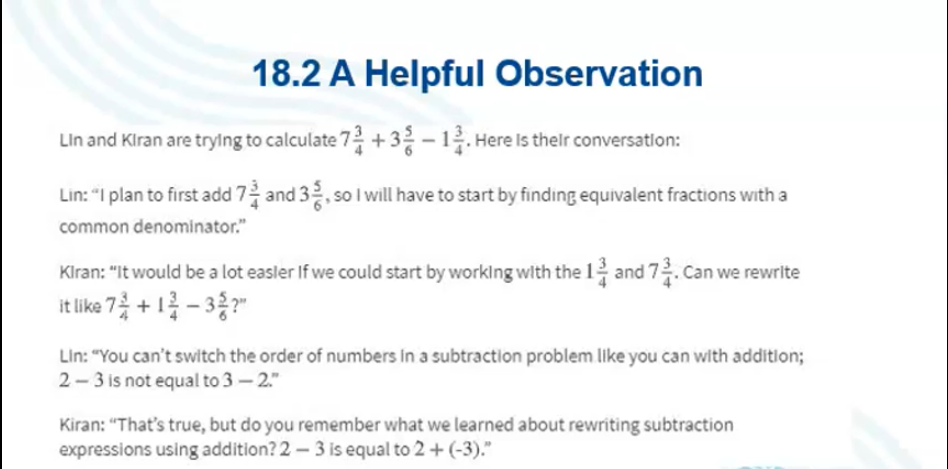 18.2 A Helpful Observation
Lin and Kiran are trylng to calculate 7+32 - 12. Here Is thelr conversatlon:
Lin: "I plan to first add 7 and 32, so I will have to start by finding equivalent fractions with a
common denominator."
Klran: "It would be a lot easler If we could start by worklng with the 12 and 72. Can we rewrite
it like 7 + 1- 3 ?"
Lin: "You can't switch the order of numbers In a subtraction problem like you can with additlon;
2- 3 is not equal to 3 - 2."
Kiran: "That's true, but do you remember what we learned about rewriting subtraction
expressions using addition? 2 – 3 is equal to 2 + (-3)."
