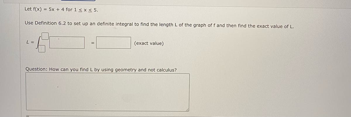 Let f(x) = 5x + 4 for 1 < x < 5.
Use Definition 6.2 to set up an definite integral to find the length L of the graph of f and then find the exact value of L.
L =
(exact value)
Question: How can you find L by using geometry and not calculus?
