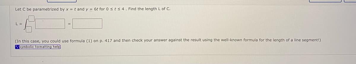 Let C be parametrized by x = t and y = 6t for 0 < t < 4. Find the length L of C.
L =
(In this case, you could use formula (1) on p. 417 and then check your answer against the result using the well-known formula for the length of a line segment!)
symbolic formatting help
