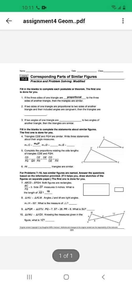 10:11 D
assignment4 Geom..pdf
Name
Date
Class
LESSON Corresponding Parts of Similar Figures
11-3
Practice and Problem Solving: Modified
Fil in the blanks to complete each postulate or theorem. The first one
done for you.
1. If the three sides of one triangle are proportional
sides of another triangle, then the triangles are similar.
to the three
2. If two sides of one triangle are proportional to two sides of another
triangle and their included angles are congruent, then the triangles are
3. If two angles of one triangle are
another triangle, then the triangles are similar
to two angles of
t
Fill in the blanks to complete the statements about similar figures.
The first one is done for you.
4. Triangles CDE and FGH are similar. Write three statements
about their angle measures.
G
m2F
mZD -
mLE-
5. Complete the proportions relating the side lengths
of triangles CDE and FGH.
CD
CE DE CD
FG GH FH
CE FH
6. All
triangles are similar.
For Problems 7-10, two similar figures are named. Answer the questions
based on the information provided. (If it helps you, draw sketches of the
figures on separate paper.) The first one is done for you.
7. ABCD - EFGH. Both figures are rectangles.
BC
3. Side EF measures 5 inches. What is
FG
the length of AB? 15
8. AHIJ - AKLM. Angles Jand Mare right angles.
m/H = 60°. What is the measure of ZL?
9. APQR - ASTU. PQ -7. ST - 28. PR = 6. What is SU?
10. AVWJ - AYZX. Knowing the measures given in the
12
4
figure, what is YZ?
Orginal coent CopynghtO by Hougrton Min Harcout. Aacsas and chenges to Ee angna conent are he nesponsibity of the instiuctor
223
1 of 1
II
..
