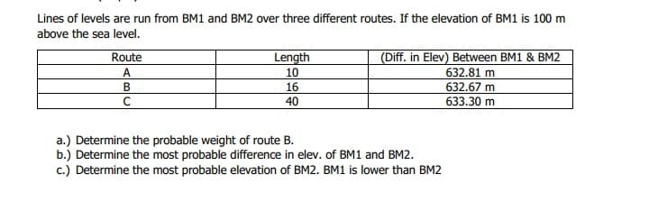 Lines of levels are run from BM1 and BM2 over three different routes. If the elevation of BM1 is 100 m
above the sea level.
(Diff. in Elev) Between BM1 & BM2
632.81 m
Route
Length
A.
10
В
16
632.67 m
C
40
633.30 m
a.) Determine the probable weight of route B.
b.) Determine the most probable difference in elev. of BM1 and BM2.
c.) Determine the most probable elevation of BM2. BM1 is lower than BM2
