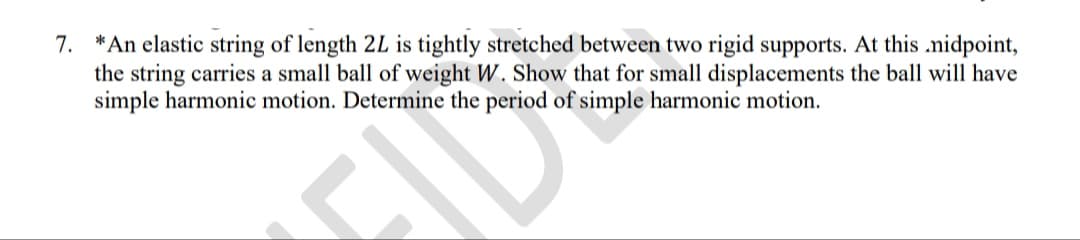 7. *An elastic string of length 2L is tightly stretched between two rigid supports. At this .nidpoint,
the string carries a small ball of weight W. Show that for small displacements the ball will have
simple harmonic motion. Determine the period of simple harmonic motion.
