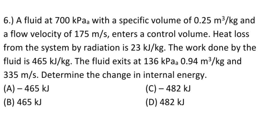 6.) A fluid at 700 kPaa with a specific volume of 0.25 m³/kg and
a flow velocity of 175 m/s, enters a control volume. Heat loss
from the system by radiation is 23 kJ/kg. The work done by the
fluid is 465 kJ/kg. The fluid exits at 136 kPaa 0.94 m3/kg and
335 m/s. Determine the change in internal energy.
(A) – 465 kJ
(C) – 482 kJ
(B) 465 kJ
(D) 482 kJ
