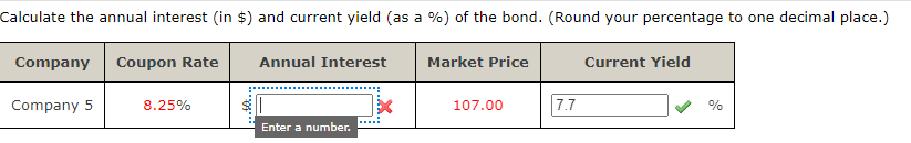 Calculate the annual interest (in $) and current yield (as a %) of the bond. (Round your percentage to one decimal place.)
Company Coupon Rate
Company 5
8.25%
Annual Interest
Enter a number.
x
Market Price
107.00
7.7
Current Yield
%