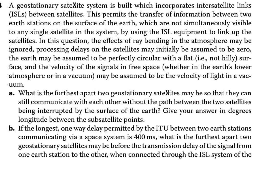 A geostationary sateMite system is built which incorporates intersatellite links
(ISLS) between satellites. This permits the transfer of information between two
earth stations on the surface of the earth, which are not simultaneously visible
to any single satellite in the system, by using the ISL equipment to link up the
satellites. In this question, the effects of ray bending in the atmosphere may be
ignored, processing delays on the satellites may initiaky be assumed to be zero,
the earth may be assumed to be perfectly circular with a flat (i.e., not hilly) sur-
face, and the velocity of the signals in free space (whether in the earth's lower
atmosphere or in a vacuum) may be assumed to be the velocity of light in a vac-
uum.
a. What is the furthest apart two geostationary sateMites may be so that they can
still communicate with each other without the path between the two satellites
being interrupted by the surface of the earth? Give your answer in degrees
longitude between the subsatellite points.
b. If the longest, one way delay permitted by the ITU between two earth stations
communicating via a space system is 400 ms, what is the furthest apart two
geostationary satellites may be before the transmission delay of the signal from
one earth station to the other, when connected through the ISL system of the
