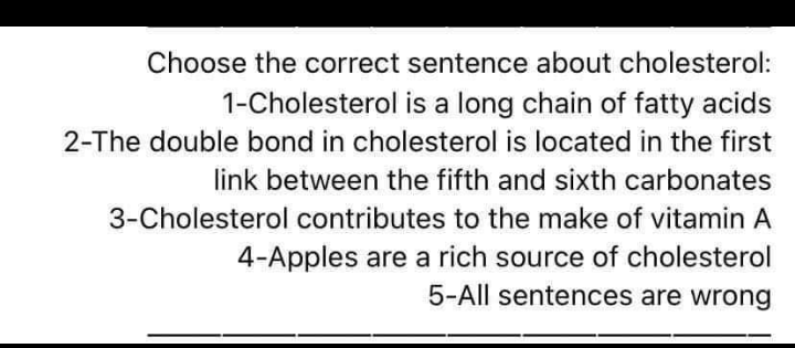 Choose the correct sentence about cholesterol:
1-Cholesterol is a long chain of fatty acids
2-The double bond in cholesterol is located in the first
link between the fifth and sixth carbonates
3-Cholesterol contributes to the make of vitamin A
4-Apples are a rich source of cholesterol
5-All sentences are wrong
