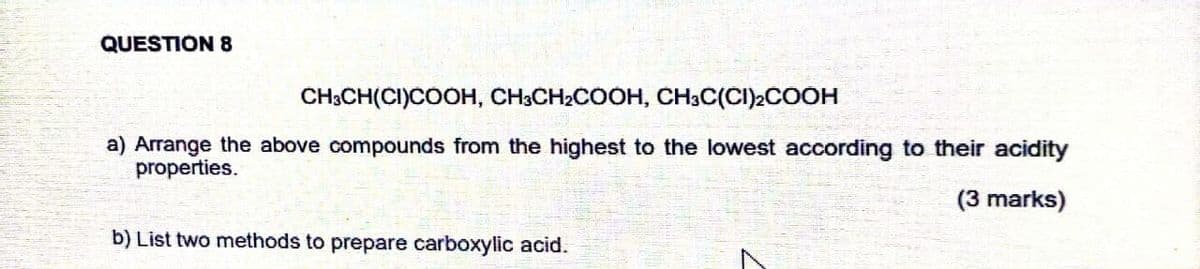 QUESTION 8
CH;CH(CI)COOH, CH3CH2COOH, CH3C(CI)2COOH
a) Arrange the above compounds from the highest to the lowest according to their acidity
properties.
(3 marks)
b) List two methods to prepare carboxylic acid.
