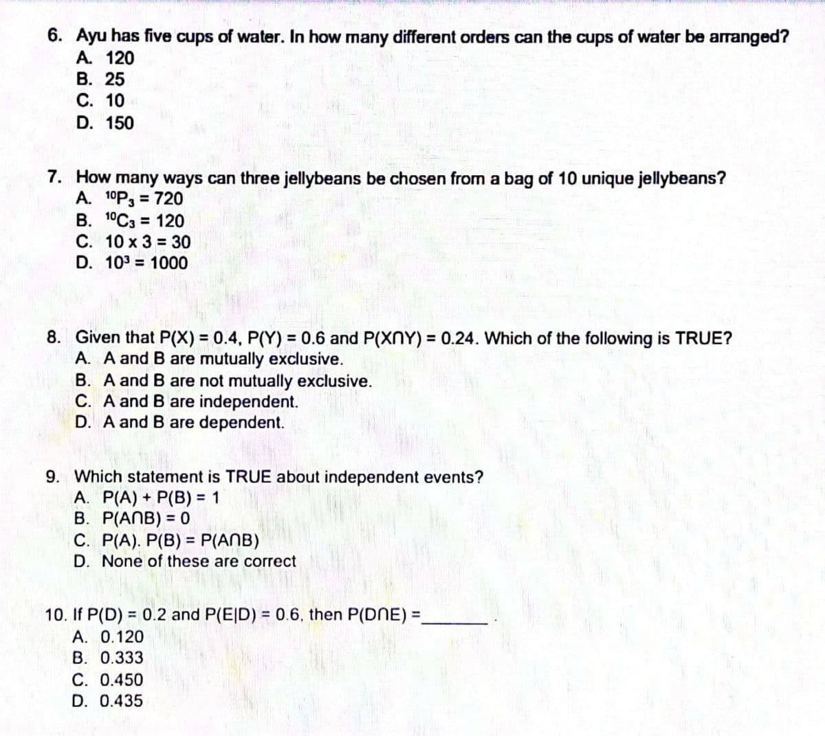 6. Ayu has five cups of water. In how many different orders can the cups of water be arranged?
A. 120
В. 25
С. 10
D. 150
7. How many ways can three jellybeans be chosen from a bag of 10 unique jellybeans?
A. 10P3 = 720
B. 1°C3 = 120
C. 10 x 3 = 30
%3D
D. 103 = 1000
8. Given that P(X) = 0.4, P(Y) = 0.6 and P(XNY) = 0.24. Which of the following is TRUE?
A. A and B are mutually exclusive.
B. A and B are not mutually exclusive.
C. A and B are independent.
D. A and B are dependent.
%3D
%3D
9. Which statement is TRUE about independent events?
A. P(A) + P(B) = 1
B. P(ANB) = 0
C. P(A). P(B) = P(ANB)
D. None of these are correct
%3D
10. If P(D) = 0.2 and P(E|D) = 0.6, then P(DNE) =,
A. 0.120
В. 0.333
С. О.450
D. 0.435
