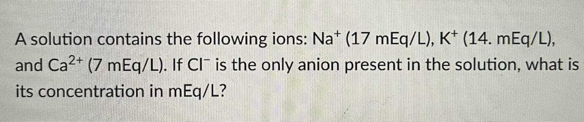 A solution contains the following ions: Na* (17 mEq/L), K* (14. mEq/L),
and Ca2+ (7 mEq/L). If CI¯ is the only anion present in the solution, what is
its concentration in mEq/L?
