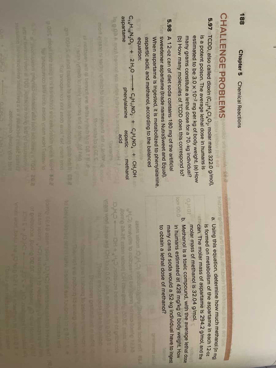 188
Chapter 5 Chemical Reactions
CHALLENGE PROBLEMSiviollol orli nowenA sea
ed ne 1ers yrueiairgnteens lonenep bebu visbiw lal er
Insbeer prtinil ort Isdelznstbee lo esiluneup leitinl a bo
a. Using this equation, determine how much methanol (in mel
is formed on metabolism of the aspartame in each 12-0z
etcan. The molar mass of aspartame is 294.2 g/mol, and the
molar mass of methanol is 32.04 g/mol.
b. Methanol is a toxic compound, with the average lethal dose
in humans estimated at 428 mg/kg of body weight. How
many cans of soda would a 52-kg individual have to ingest
to obtain a lethal dose of methanol?
5.97 TCDD, also called dioxin (C,.H,CI,O,, molar mass 322.0 g/mol),
is a potent poison. The average lethal dose in humans is
estimated to be 3.0 x 10-2 mg per kg of body weight. (a) How
many grams constitute a lethal dose for a 70.-kg individual?
(b) How many molecules of TCDD does this correspond to?
OHOF
lom 00.0
5.98 A 12-oz can of diet soda contains 180 mg of the artificial
Hom sweetener aspartame (trade names NutraSweet and Equal).
When aspartame is ingested, it is metabolized to phenylalanine,
aspartic acid, and methanol, according to the balanced
bomol
pniniemo asiol
5.78 equation:
Slonsrite 2s
226m 1slom 1,H) abnolrateterileens leool enT ea.a
HO) enslyriis to noibest yd benege1g ed nso lomp te Ma
(lormip aA.aE 22om 1slom) OH iw (lom 20.8 zam elom
D,H IOH+H.notsupe beansled erth of gribiooos
yoem worl beau S15 DH to n OS bns enalyrts to p 00 8
Sbeau s16 Jnetoes bea lolom
C,HiN,O5+2 H,0 C,H,,NO, +C,H,NO, +H CH,OH
phenylalanine
aspartame
aspartice tmethanol
am woH
Slonsdfs
lo e 0a.A moit.bamol s16 19ris lydtoib to arneypacid
nd HCA
moit amsie ni narte lyridelb to bleiy lealieoer ar al inrlW.por
Slonsris lo p 0E.S
ni noltosen erli nl bermot e16 1erlte lyrilelb lo n 08.
S1ae lyrttelb to hleiy inso19q erti ai teriw (o) heq
om 00Sel enol mulboa lo exnini bebesmmoper ylisb erlt ce.a
fol briogaeno eirl aeob anol s ynsm wor
Sbemmol os touborq to 2slom wo
Fbernol e1e touboiq to emsip yoom
to bleiy ineoeg o al fortw bemol es fouboig lo ga.0 A
Snotbee ord
oas ablori rit ezeip o ni bonlsfnos eno eeluoelom ynem woH se.a
Sat bnoqeamoo air esob 29lom ynam woH Srstew to
00soiupaom prilymes-oe6aeib allid Ioni sbioitzeg o Taa ae.a
orti ni bennd won al T00 nolteupe novip ert0 yd bosizorlinye
ansluliog oinormnotivne Inslalaieq o el i o2usoed 2atal2 an
(lom\p Ee.A8 e2sm 16lomO,H) enanemcioldalb inovioa en
22sm 16lomHO) anertiem lo nouseyd banegog ed
of onibnoe omg 0e.0r saom elom)Dwom
ynem worl bsau e to
CH C+3HCT
2eboigeb yiwola vino terlt
