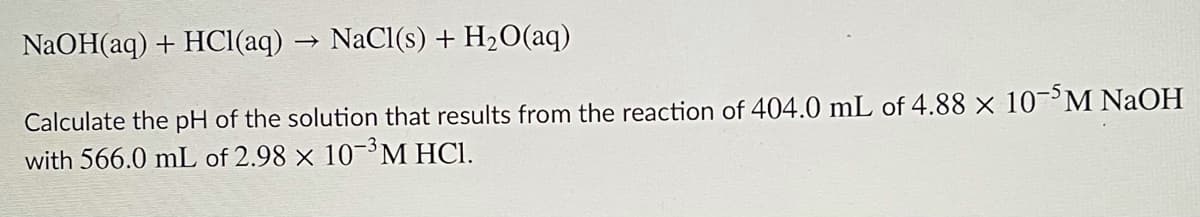 NaOH(aq) + HCI(aq) → NaCl(s) + H2O(aq)
Calculate the pH of the solution that results from the reaction of 404.0 mL of 4.88 × 10¬>M NaOH
with 566.0 mL of 2.98 × 10-M HCl.
