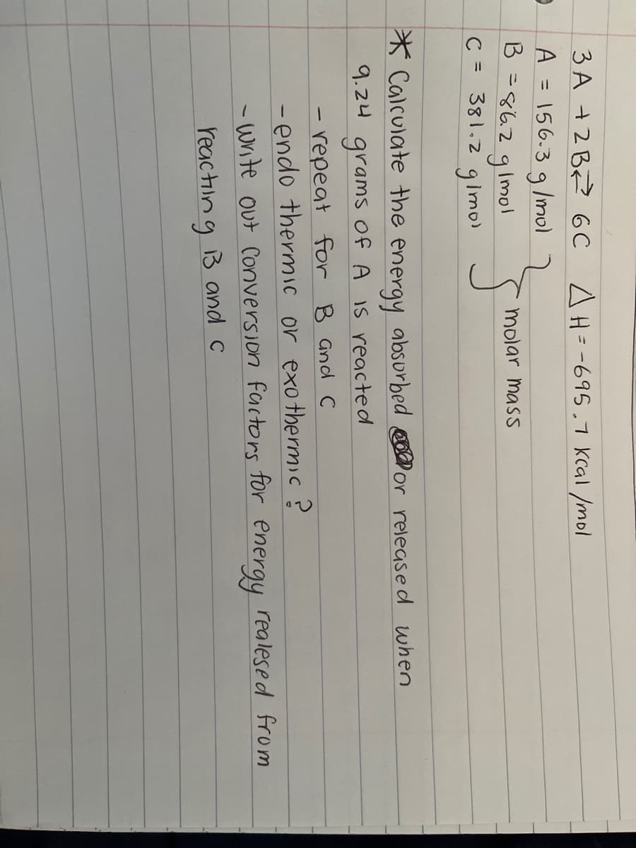 3 A +2 BZ? 6C
A = 156.3 g /mol
B =8629 mol
C = 381.2 glimo)
AH= -695.7 Kcal /mol
%3D
molar mass
* Calculate the energy absurbed or release d when
9.24
of A IS reacte d
grams
-repeat for B Gnd C
- endo thermic or exothermic?
- write out Conversion factors for energy realesed from
reac tiing 3 and c
