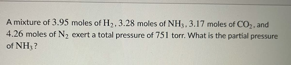 A mixture of 3.95 moles of H2, 3.28 moles of NH3, 3.17 moles of CO2, and
4.26 moles of N, exert a total pressure of 751 torr. What is the partial pressure
of NH3 ?
