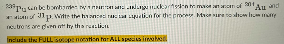 239
239Pu can be bombarded by a neutron and undergo nuclear fission to make an atom of 204
Au and
an atom of 3lp. Write the balanced nuclear equation for the process. Make sure to show how many
neutrons are given off by this reaction.
Include the FULL isotope notation for ALL species involved.
