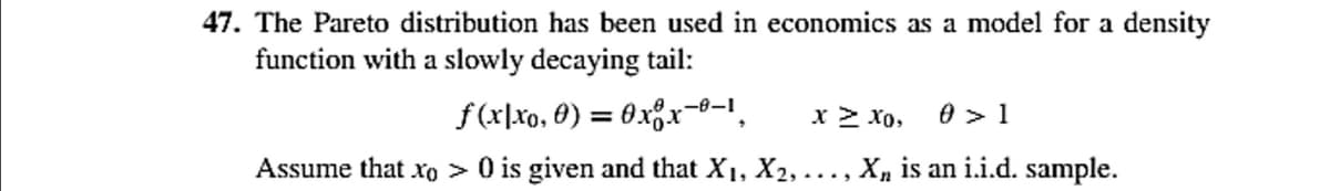 47. The Pareto distribution has been used in economics as a model for a density
function with a slowly decaying tail:
f(x|xo, 0) = 0xx-0-1, x > 10, 0 > 1
Assume that xo> 0 is given and that X₁, X2,..., X, is an i.i.d. sample.