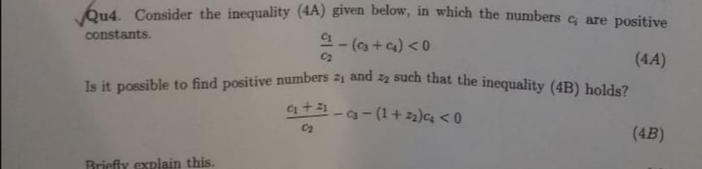 Qu4. Consider the inequality (4A) given below, in which the numbers c, are positive
constants.
- (+₁) < 0
(4A)
Is it possible to find positive numbers 2₁ and 22 such that the inequality (4B) holds?
-Ca-(1+22)c4 <0
Briefly explain this.
C₁ + 21
C₂
(4B)