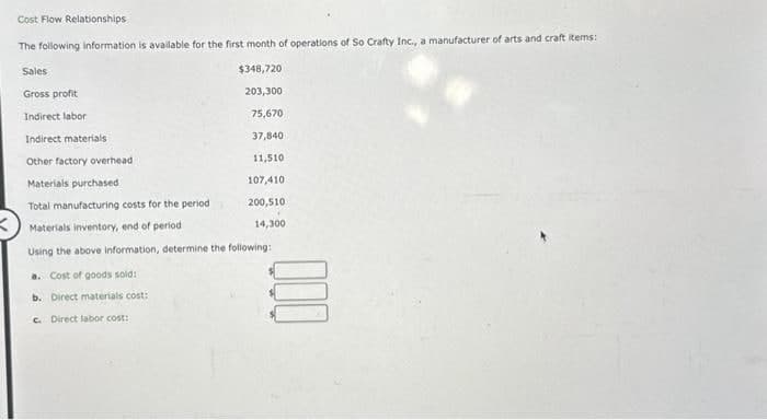 Cost Flow Relationships
The following information is available for the first month of operations of So Crafty Inc., a manufacturer of arts and craft items:
Sales
$348,720
203,300
Gross profit
Indirect labor
75,670
Indirect materials
37,840
Other factory overhead
11,510
107,410
200,510
14,300
Materials purchased
Total manufacturing costs for the period
Materials inventory, end of period
Using the above information, determine the following:
a. Cost of goods sold:
b. Direct materials cost:
c. Direct labor cost: