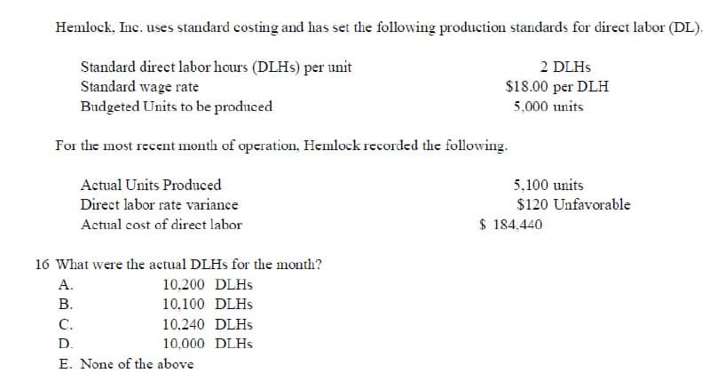 Hemlock, Inc. uses standard costing and has set the following production standards for direct labor (DL).
Standard direct labor hours (DLHs) per unit
Standard wage rate
2 DLHs
$18.00 per DLH
5,000 units
Budgeted Units to be produced
For the most recent month of operation, Hemlock recorded the following.
Actual Units Produced
Direct labor rate variance
Actual cost of direct labor
16 What were the actual DLHs for the month?
A.
10.200 DLHs
10,100 DLHs
10.240 DLHS
10,000 DLHs
B.
C.
D.
E. None of the above
5,100 units
$120 Unfavorable
$184.440