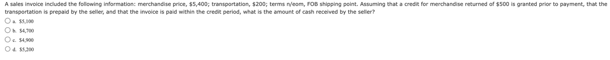 A sales invoice included the following information: merchandise price, $5,400; transportation, $200; terms n/eom, FOB shipping point. Assuming that a credit for merchandise returned of $500 is granted prior to payment, that the
transportation is prepaid by the seller, and that the invoice is paid within the credit period, what is the amount of cash received by the seller?
a. $5,100
b. $4,700
c. $4,900
O d. $5,200