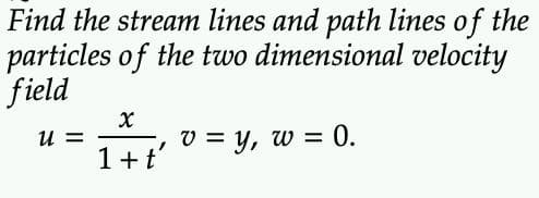 Find the stream lines and path lines of the
particles of the two dimensional velocity
field
U=
X
1 + ť'
v = y, w = 0.