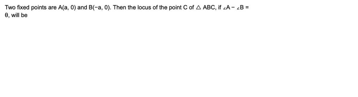 Two
fixed points are A(a, 0) and B(-a, 0). Then the locus of the point C of A ABC, if <A - B =
0, will be