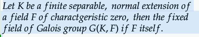 Let K be a finite separable, normal extension of
a field F of charactgeristic zero, then the fixed
field of Galois group G(K, F) if F itself.