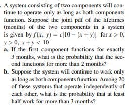 A system consisting of two components will con-
tinue to operate only as long as both components
function. Suppose the joint pdf of the lifetimes
(months) of the two components in a system
is given by f(x, y) = c[10 – (x+ y)] for x > 0,
y > 0, x+y < 10
a. If the first component functions for exactly
3 months, what is the probability that the sec-
ond functions for more than 2 months?
b. Suppose the system will continue to work only
as long as both components function. Among 20
of these systems that operate independently of
each other, what is the probability that at least
half work for more than 3 months?
