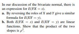 In our discussion of the bivariate normal, there is
an expression for E(YLX = x).
a. By reversing the roles of X and Y give a similar
formula for E(XIY = y).
b. Both E(YIX = x) and E(XIY = y) are linear
functions. Show that the product of the two
slopes is p?.
