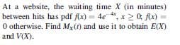 At a website, the waiting time X (in minutes)
bet ween hits has pdf fAx) = 4e
O otherwise. Find Mx(f) and use it to obtain E(X)
and V(X).
, x 2 0; Ax) =
