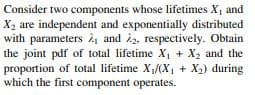 Consider two components whose lifetimes X, and
X2 are independent and exponentially distributed
with parameters and 22, respectively. Obtain
the joint pdf of total lifetime X, + X2 and the
proportion of total lifetime X,/(X, + X2) during
which the first component operates.
