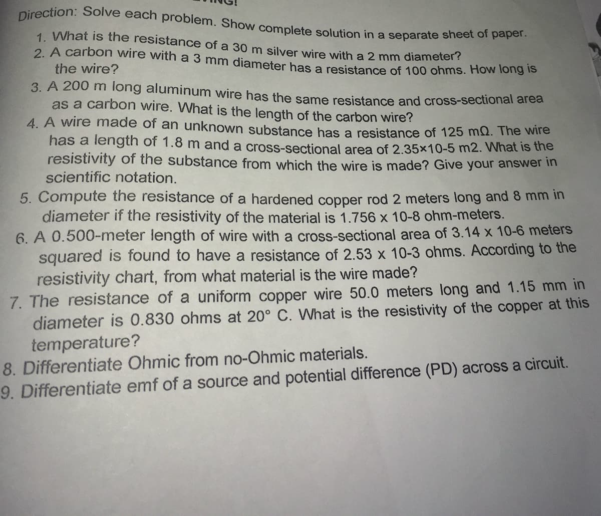 Direction: Solve each problem. Show complete solution in a separate sheet of paper.
1 What is the resistance of a 30 m silver wire with a 2 mm diameter?
2. A carbon wire with a 3 mm diameter has a resistance of 100 ohms. How long lo
the wire?
3. A 200 m long aluminum wire has the same resistance and cross-sectional arca
as a carbon wire. What is the length of the carbon wire?
4. A wire made of an unknown substance has a resistance of 125 ms2. The wire
has a length of 1.8 m and a cross-sectional area of 2.35x10-5 m2. What is the
resistivity of the substance from which the wire is made? Give your answer in
scientific notation.
5. Compute the resistance of a hardened copper rod 2 meters long and 8 mm in
diameter if the resistivity of the material is 1.756 x 10-8 ohm-meters.
6. A 0.500-meter length of wire with a cross-sectional area of 3.14 x 10-6 meterS
squared is found to have a resistance of 2.53 x 10-3 ohms. According to the
resistivity chart, from what material is the wire made?
7. The resistance of a uniform copper wire 50.0 meters long and 1.15 mm in
diameter is 0.830 ohms at 20° C. What is the resistivity of the copper at this
temperature?
8. Differentiate Ohmic from no-Ohmic materials.
9. Differentiate emf of a source and potential difference (PD) across a circuit.
