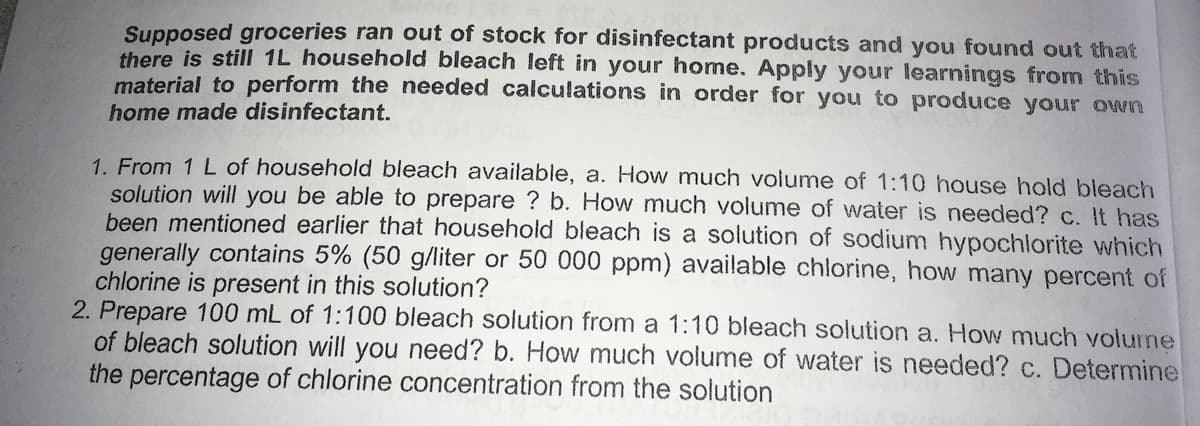 Supposed groceries ran out of stock for disinfectant products and you found out that
there is still 1L household bleach left in your home. Apply your learnings from this
material to perform the needed calculations in order for you to produce your own
home made disinfectant.
1. From 1 L of household bleach available, a. How much volume of 1:10 house hold bleach
solution will you be able to prepare ? b. How much volume of water is needed? c. It has
been mentioned earlier that household bleach is a solution of sodium hypochlorite which
generally contains 5% (50 g/liter or 50 000 ppm) available chlorine, how many percent of
chlorine is present in this solution?
2. Prepare 100 mL of 1:100 bleach solution from a 1:10 bleach solution a. How much volurne
of bleach solution will you need? b. How much volume of water is needed? c. Determine
the percentage of chlorine concentration from the solution
