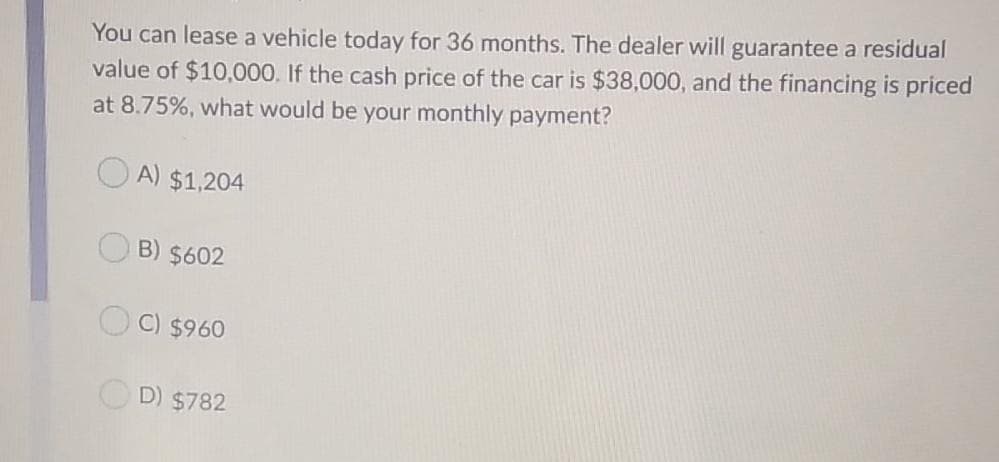 You can lease a vehicle today for 36 months. The dealer will guarantee a residual
value of $10,000. If the cash price of the car is $38,000, and the financing is priced
at 8.75%, what would be your monthly payment?
A) $1,204
B) $602
C) $960
D) $782