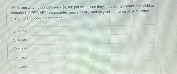 AEP's outstanding bonds have a $1,000 par value, and they mature in 25 years. The yield to
maturity is 9.25%, APR compounded semiannually, and they sell at a price of $875. What is
the bond's coupon interest rate?
6.05%
6.69%
O6.37%
8.76%
7.96%