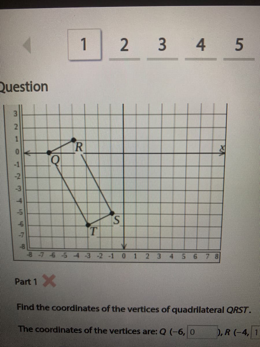 1
2 3 4 5
Question
3.
R
S.
T
-8
-87-6-5 4-3 -2 -1 0 1
3.
4.
7 8
Part 1X
Find the coordinates of the vertices of quadrilateral QRST.
The coordinates of the vertices are: Q (-6, 0
).R (-4, 1
