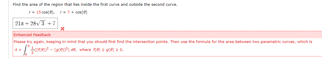 Find the area of the region that lies inside the first curve and outside the second curve.
r= 15 cos(0),
r = 7 + cos(e)
21n + 28V3 +7
Enhanced Feedback
Please try again, keeping in mind that you should first find the intersection points. Then use the formula for the area between two parametric curves, which is
-(RO))? - [g(0)1²) de, where f(8) 2 g(6) 2 0.
