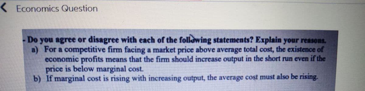 <Economics Question
-Do you agree or disagree with each of the following statements? Explain your reasons.
a) For a competitive firm facing a market price above average total cost, the existence of
economic profits means that the firm should increase output in the short run even if the
price is below marginal cost.
b) If marginal cost is rising with increasing output, the average cost must also be rising.
