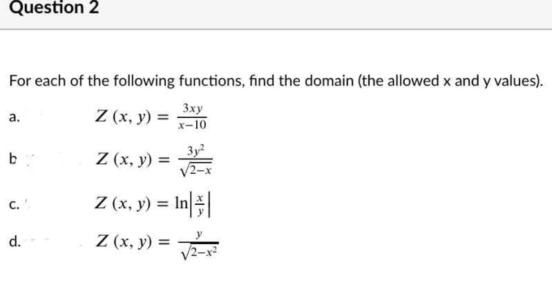 Question 2
For each of the following functions, find the domain (the allowed x and y values).
Z (x, y) =
3xy
x-10
а.
3y2
Z (х, у) %3
b
Z (x, y) = In
C.
Z (x, y) =
y
d.
%3D
V2-x?
