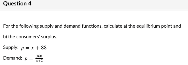 Question 4
For the following supply and demand functions, calculate a) the equilibrium point and
b) the consumers' surplus.
Supply: p = x + 88
360
Demand:
p =
x+2
