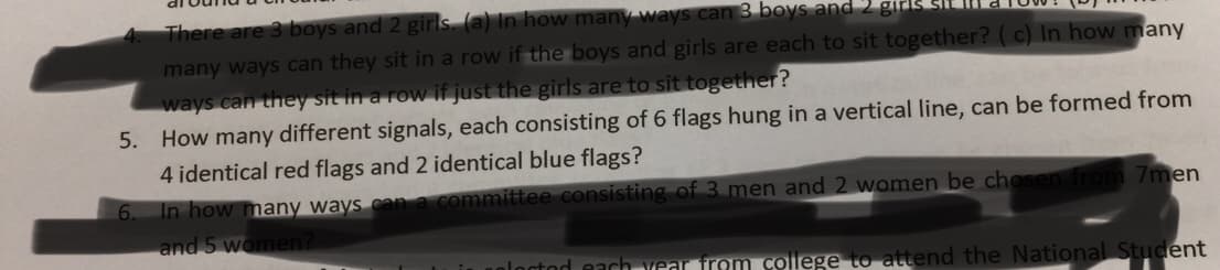 alow.P
many ways can they sit in a row if the boys and girls are each to sit together? (c) In how many
ways can they sit in a row if just the girls are to sit together?
5. How many different signals, each consisting of 6 flags hung in a vertical line, can be formed from
4 identical red flags and 2 identical blue flags?
In how many ways can a committee consisting of 3 men and 2 women be chosen from 7men
and 5 women?
alactod each vear from college to attend the National Student
