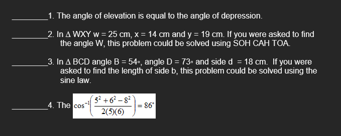 1. The angle of elevation is equal to the angle of depression.
2. In A WXY w = 25 cm, x = 14 cm and y = 19 cm. If you were asked to find
the angle W, this problem could be solved using SOH CAH TOA.
3. In A BCD angle B = 54°, angle D = 73° and side d = 18 cm. If you were
asked to find the length of side b, this problem could be solved using the
sine law.
4. The cos
5² +6²-8²
2(5)(6)
= 86°