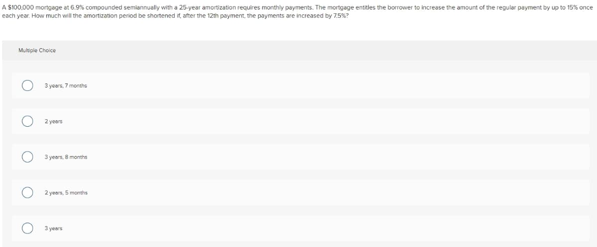 A $100,000 mortgage at 6.9% compounded semiannually with a 25-year amortization requires monthly payments. The mortgage entitles the borrower to increase the amount of the regular payment by up to 15% once
each year. How much will the amortization period be shortened if, after the 12th payment, the payments are increased by 7.5%?
Multiple Choice
O
3 years, 7 months
2 years
3 years, 8 months
2 years, 5 months
3 years