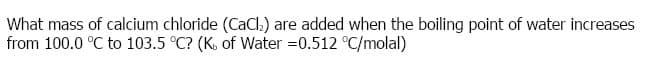 What mass of calcium chloride (CaCl.) are added when the boiling point of water increases
from 100.0 °C to 103.5 °C? (K. of Water =0.512 °C/molal)
