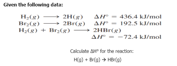 Given the following data:
H2(g)
Br2(g) –
H2(g) + Br2(g)
2H(g)
2Br(g)
ΔΗ
436.4 kJ/mol
ΔΗ
192.5 kJ/mol
→ 2HB1(g)
AH° = -72.4 kJ/mol
Calculate AH° for the reaction:
H(g) + Br(g) → HBr(g)
